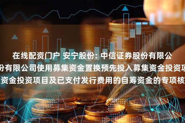 在线配资门户 安宁股份: 中信证券股份有限公司关于四川安宁铁钛股份有限公司使用募集资金置换预先投入募集资金投资项目及已支付发行费用的自筹资金的专项核查意见内容摘要