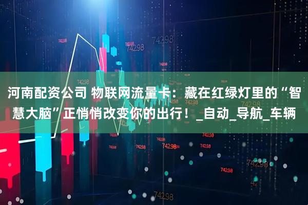 河南配资公司 物联网流量卡：藏在红绿灯里的“智慧大脑”正悄悄改变你的出行！_自动_导航_车辆