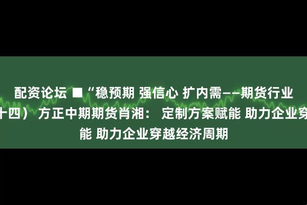 配资论坛 ■“稳预期 强信心 扩内需——期货行业在行动”（十四） 方正中期期货肖湘： 定制方案赋能 助力企业穿越经济周期