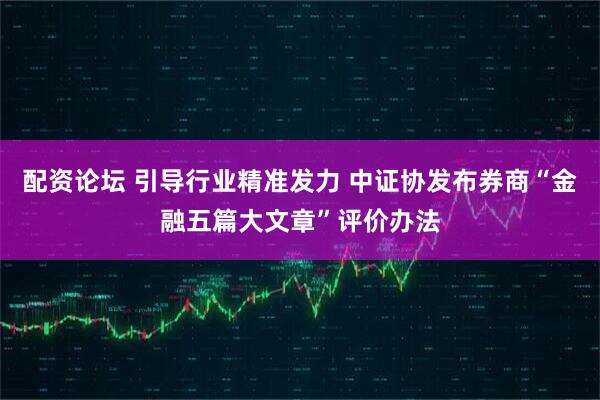 配资论坛 引导行业精准发力 中证协发布券商“金融五篇大文章”评价办法