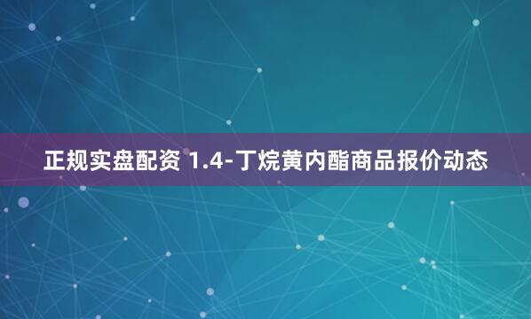 正规实盘配资 1.4-丁烷黄内酯商品报价动态