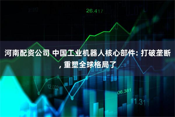 河南配资公司 中国工业机器人核心部件: 打破垄断, 重塑全球格局了