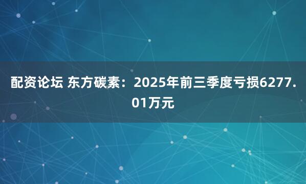 配资论坛 东方碳素：2025年前三季度亏损6277.01万元