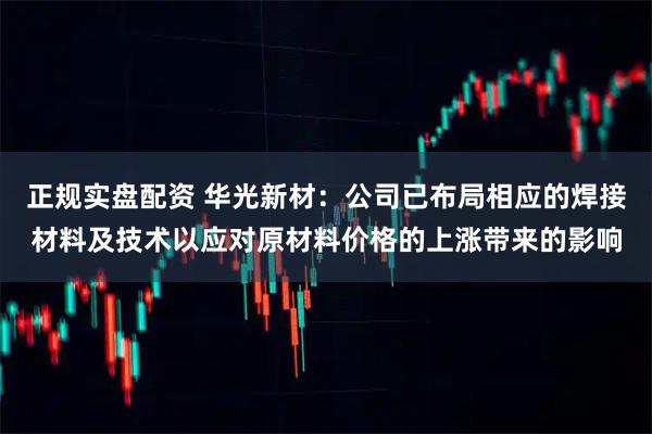正规实盘配资 华光新材：公司已布局相应的焊接材料及技术以应对原材料价格的上涨带来的影响